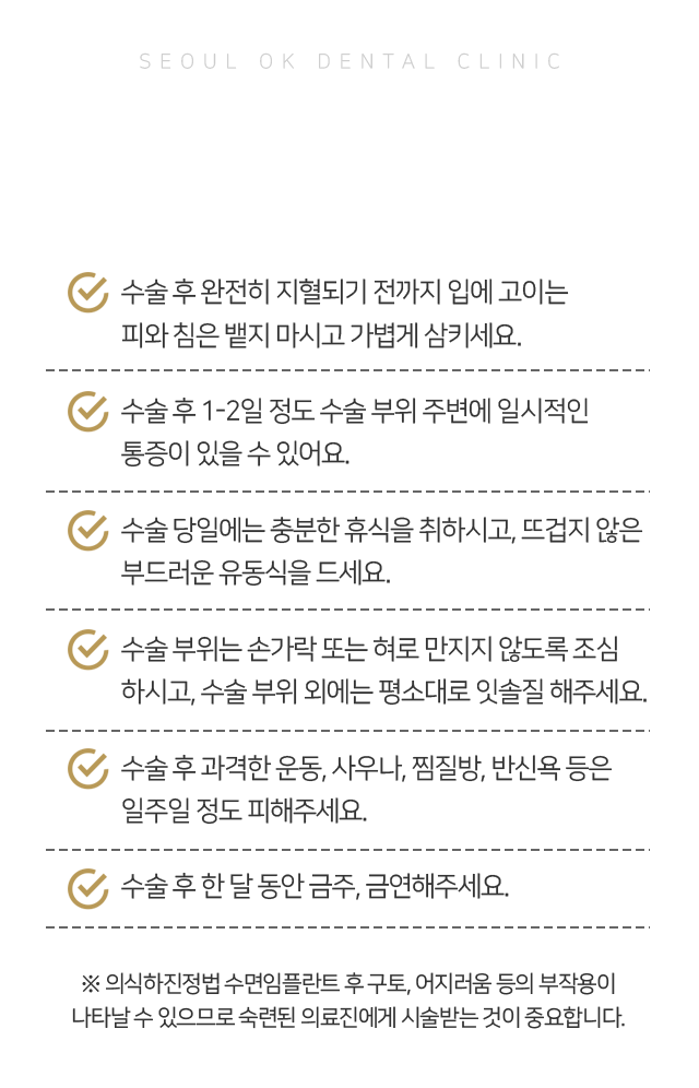 주의사항-수술-후-완전히-지혈되기-전까지-입에-고이는-피와-침은-뱉지-마시고-가볍게-삼키세요-수술-후-1~2일-정도-수술-부위-주변에-일시적인-통증이-있을-수-있어요-수술-당일에는-충분한-휴식을-취하시고-뜨겁지-않은-부드러운-유동식을-드세요-수술-부위는-손가락-또는-혀로-만지지-않도록-조심하시고-수술-부위-외에는-평소대로-잇솔질-해주세요-수술-후-과격한-운동,-사우나,-찜질방,-반신욕-등은-일주일-정도-피해주세요-수술-후-한-달-동안-금주,-금연해주세요-의식하진정법 수면임플란트-후-구토,-어지러움-등의-부작용이-나타날-수-있으므로-숙련된-의료진에게-시술받는-것이-중요합니다