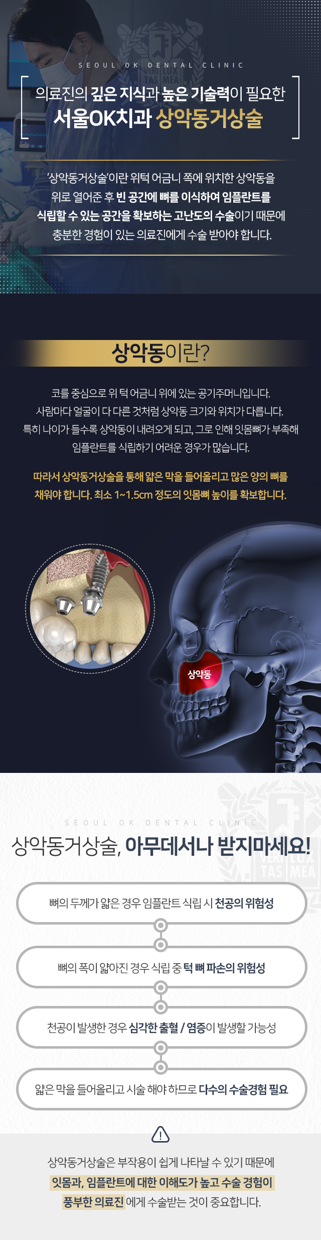 상악동거상술이란-위턱-어금니-쪽에-위치한-상악동을-위로-열어준-후-빈-공간에-뼈를-이식하여-임플란트를-식립할-수-있는-공간을-확보하는-고난도의-수술이기-때문에-충분한-경험이-있는-의료진에게-수술받아야-합니다-상악동거상술-아무-데서나-받지-마세요-뼈의-두께가-얇은-경우-임플란트-식립-시-천공의-위험성-뼈의-폭이-얇아진-경우-식립-중-턱뼈-파손의-위험성-천공이-발생한-경우-심각한-출혈/염증이-발생할-가능성-얇은-들어-올리고-시술해야-하므로-다수의-수술-경험-필요-상악동거상술은-부작용이-쉽게-나타날-수-있기-때문에-잇몸과-임플란트에-대한-이해도가-높고-수술-경험이-풍부한-의료진에게-수술받는-것이-중요합니다